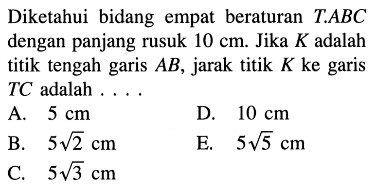 Diketahui bidang empat beraturan T.ABC dengan panjang rusuk 10 cm. Jika K adalah titik tengah garis AB, jarak titik K ke garis TC adalah ....