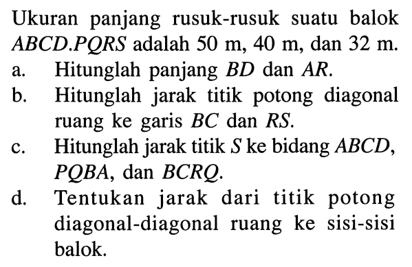 Ukuran panjang rusuk-rusuk suatu balok ABCD.PQRS adalah 50 m, 40 m, dan 32 m. a. Hitunglah panjang BD dan AR. b. Hitunglah jarak titik potong diagonal ruang ke garis BC dan RS. c. Hitunglah jarak titik S ke bidang ABCD, PQBA, dan BCRQ. d. Tentukan jarak dari titik potong diagonal-diagonal ruang ke sisi-sisi balok.