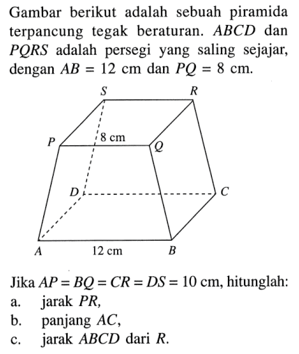 Gambar berikut adalah sebuah piramida terpancung tegak beraturan: ABCD dan PQRS adalah persegi yang saling sejajar, dengan AB 12 cm dan PQ = 8 cm.Jika AP = BQ = CR = DS = 10 cm, hitunglah: a.jarak PR, b.panjang AC, c.jarak ABCD dari R.