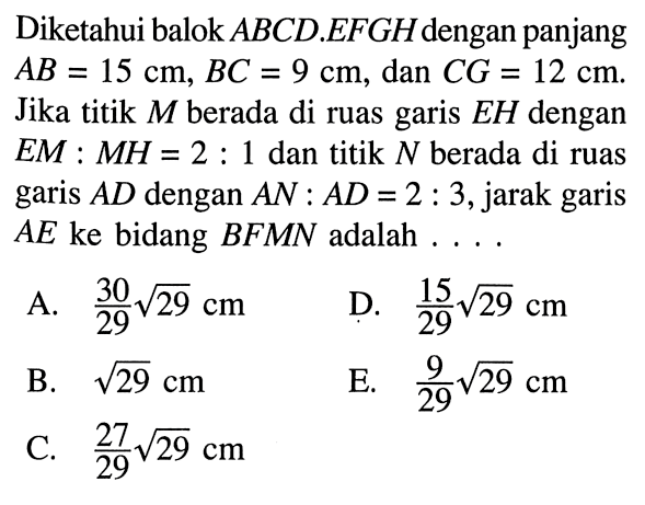 Diketahui balok ABCD.EFGH dengan panjang AB=15 cm, BC=9 cm, dan CG=12 cm. Jika titik M berada di ruas garis EH dengan EM:MH=2:1 dan titik N berada di ruas garis AD dengan AN:AD=2:3 , jarak garis AE ke bidang BFMN adalah ...