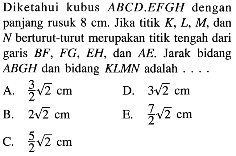 Diketahui kubus ABCD.EFGH dengan panjang rusuk 8 cm. Jika titik K, L, M, dan N berturut-turut merupakan titik tengah dari BF, FG , EH, dan AE. Jarak bidang ABGH dan bidang KLMN adalah . . . .