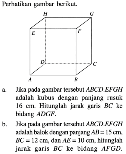 Perhatikan gambar berikut. a. Jika pada gambar tersebut ABCD.EFGH adalah kubus dengan panjang rusuk 16 cm. Hitunglah jarak garis BC ke bidang ADGF. b. Jika pada gambar tersebut ABCD.EFGH adalah balok dengan panjang AB=15 cm, BC=12 cm, dan AE=10 cm, hitunglah jarak garis BC ke bidang AFGD.