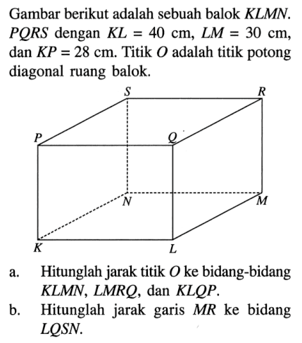 Gambar berikut adalah sebuah balok KLMN. PQRS dengan KL=40 cm, LM=30 cm, dan KP=28 cm. Titik O adalah titik potong diagonal ruang balok. a. Hitunglah jarak titik O ke bidang-bidang KLMN , LMRQ, dan KLQP. b. Hitunglah jarak garis MR ke bidang LQSN.