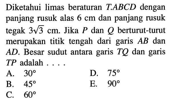 Diketahui limas beraturan T.ABCD dengan panjang rusuk alas 6 cm dan panjang rusuk tegak 3 akar(3) cm. Jika P dan Q berturut-turut merupakan titik tengah dari garis AB dan AD. Besar sudut antara garis TQ dan garis TP adalah ....