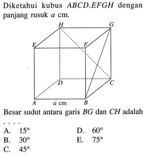 Diketahui kubus ABCD.EFGH dengan panjang rusuk a cm. A B C D E F G H a cm Besar sudut antara garis BG dan CH adalah . . . .