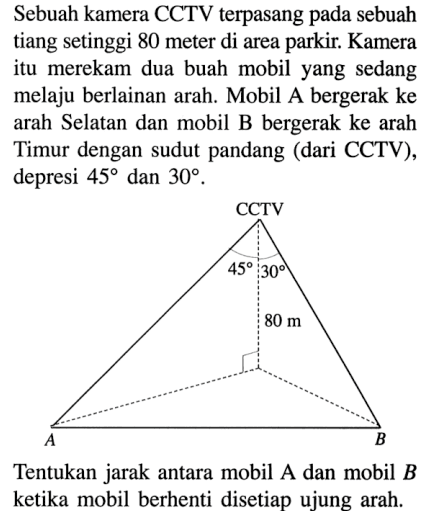 Sebuah kamera CCTV terpasang pada sebuah tiang setinggi 80 meter di area parkir. Kamera itu merekam dua buah mobil yang sedang melaju berlainan arah. Mobil bergerak ke arah Selatan dan mobil B bergerak ke arah Timur dengan sudut pandang (dari CCTV), depresi 45 dan 30. CCTV 45 30 80 m Tentukan jarak antara mobil A dan mobil B ketika mobil berhenti disetiap ujung arah.