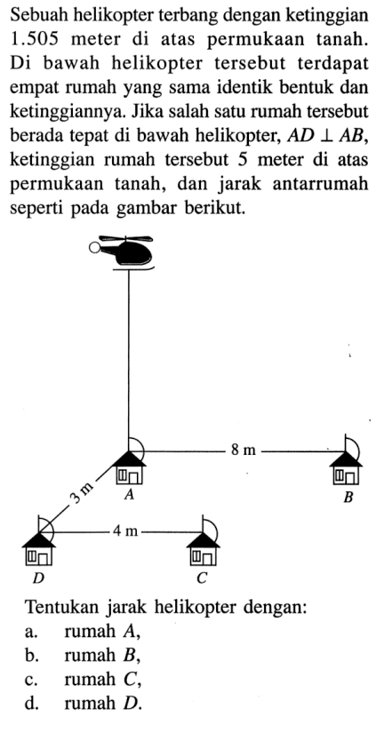 Sebuah helikopter terbang dengan ketinggian 1.505 meter di atas permukaan tanah. Di bawah helikopter tersebut terdapat empat rumah yang sama identik bentuk dan ketinggiannya. Jika salah satu rumah tersebut berada tepat di bawah helikopter, AD tegak lurus AB, ketinggian rumah tersebut 5 meter di atas permukaan tanah, dan jarak antarrumah seperti pada gambar berikut. 8 m 4 m Tentukan jarak helikopter dengan: a. rumah A, b. rumah B, c. rumah C, d. rumah D.