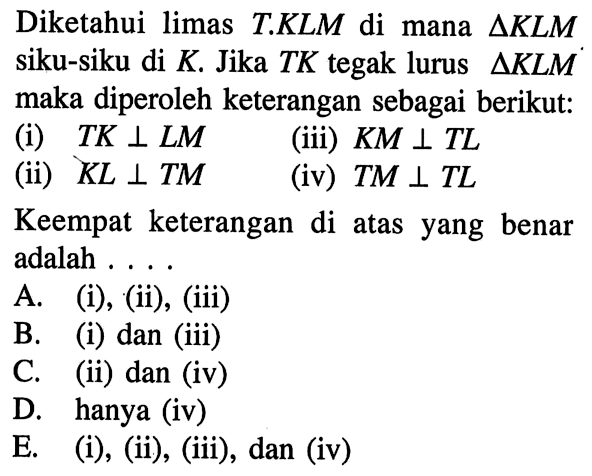 Diketahui limas T.KLM di mana delta KLM siku-siku di K. Jika TK tegak lurus delta KLM maka diperoleh keterangan sebagai berikut: (i) TK tegak lurus LM (ii) KL tegak lurus TM (iii) KM tegak lurus TL (iv) TM tegak lurus TL Keempat keterangan di atas yang benar adalah... 