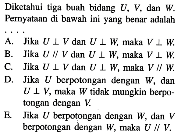 Diketahui tiga buah bidang U, V, dan W. Pernyataan di bawah ini yang benar adalah A. Jika U tegak lurus V dan U tegak lurus W maka V tegak lurus W B. Jika U // V dan U tegak lurus W, maka V tegak lurus W C. Jika U tegak lurus V dan U tegak lurus W, maka V // W D. Jika U berpotongan dengan W, dan U tegak lurus V, maka W tidak mungkin berpotongan dengan V E. Jika U berpotongan dengan W, dan V berpotongan dengan W, maka U // V