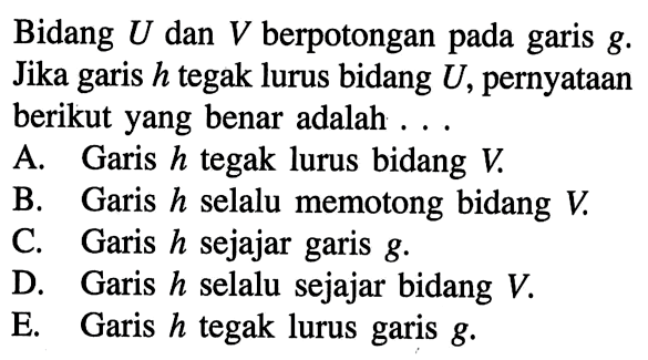 Bidang U dan V berpotongan pada garis g. Jika garis h tegak lurus bidang U, pernyataan berikut yang benar adalah A. Garis h tegak lurus bidang V B. Garis h selalu memotong bidang V C. Garis h sejajar garis g D. Garis h selalu sejajar bidang V. E. Garis h tegak lurus garis g.