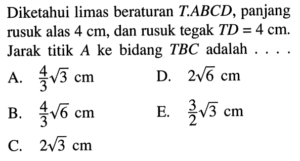 Diketahui limas beraturan T.ABCD, panjang rusuk alas 4 cm, dan rusuk tegak TD=4 cm. Jarak titik A ke bidang TBC adalah....