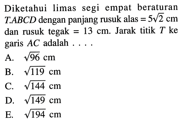 Diketahui limas segi empat beraturan T.ABCD dengan panjang rusuk alas =5 akar(2) cm dan rusuk tegak = 13 cm. Jarak titik T ke garis AC adalah ...