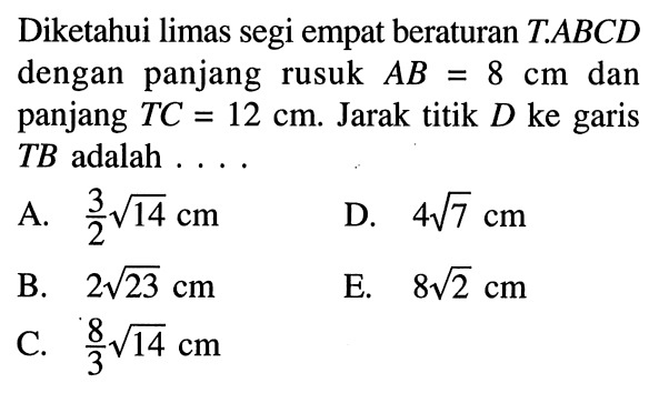 Diketahui limas segi empat beraturan T.ABCD dengan panjang rusuk AB 8 cm dan panjang TC=12 cm. Jarak titik D ke garis TB adalah ....