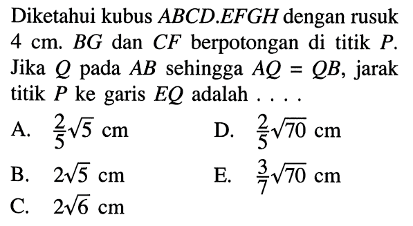 Diketahui kubus ABCD.EFGH dengan rusuk 4 cm. BG dan CF berpotongan di titik P Jika Q pada AB sehingga AQ=QB, jarak titik P ke garis EQ adalah . . . .