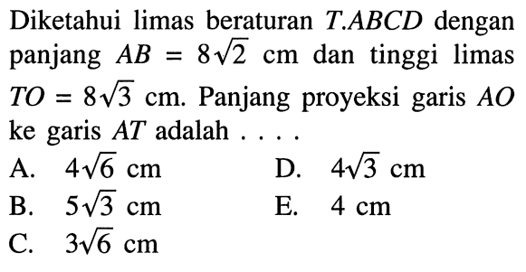 Diketahui limas beraturan T.ABCD dengan panjang AB=8 akar(2) cm dan tinggi limas TO=8 akar(3) cm. Panjang proyeksi garis AO ke garis AT adalah ...