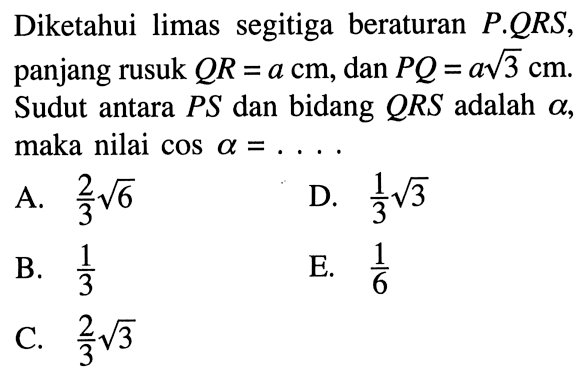 Diketahui limas segitiga beraturan P.QRS, panjang rusuk QR = a cm, dan PQ = a akar(3) cm. Sudut antara PS dan bidang QRS adalah alpha, maka nilai cos alpha=....