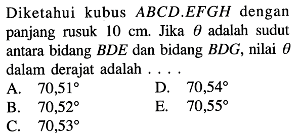 Diketahui kubus ABCD.EFGH dengan panjang rusuk 10 cm. Jika theta adalah sudut antara bidang BDE dan bidang BDG, nilai theta antara dalam derajat adalah ....