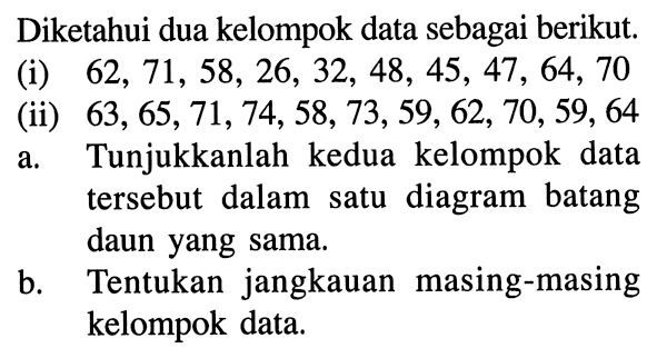 Diketahui dua kelompok data sebagai berikut. (i) 62, 71, 58, 26, 32, 48, 45, 47, 64, 70 (ii) 63, 65, 71, 74, 58, 73, 59, 62, 70, 59, 64 a. Tunjukkanlah kedua kelompok data tersebut dalam satu diagram batang daun yang sama. b. Tentukan jangkauan masing-masing kelompok data.