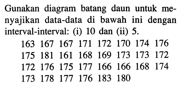 Gunakan diagram batang daun untuk menyajikan data-data di bawah ini dengan interval-interval: (i) 10 dan (ii) 5. 163  167  167  171  172  170  174  176  175  181  161  168  169  173  173  172  172  176  175  177  166  166  168  174  173  178  177  176  183  180    