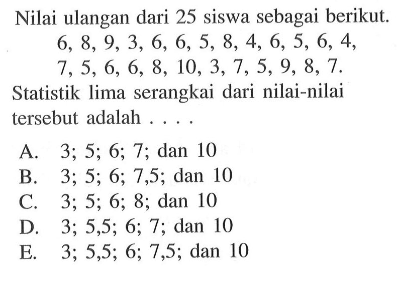 Nilai ulangan dari 25 siswa sebagai berikut 6, 8, 9, 3, 6, 6, 5, 8, 4, 6, 5, 6, 4, 7, 5, 6, 6, 8, 10, 3, 7, 5, 9, 8, 7. Statistik lima serangkai dari nilai-nilai tersebut adalah . . . .