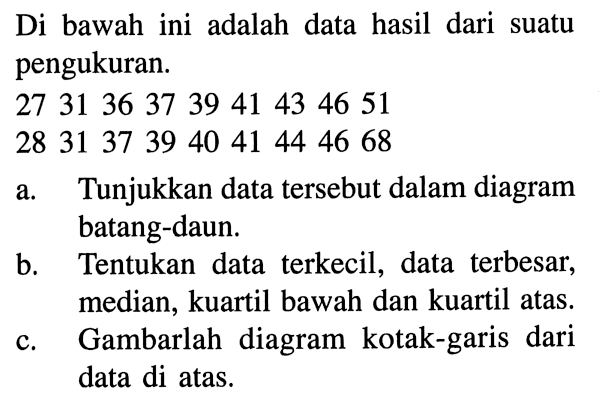 Di bawah ini adalah data hasil dari suatu pengukuran. 27 31 36 37 39 41 43 46 51 28 31 37 39 40 41 44 46 68 a. Tunjukkan data tersebut dalam diagram batang-daun. b. Tentukan data terkecil, data terbesar, median, kuartil bawah dan kuartil atas. c. Gambarlah diagram kotak-garis dari data di atas.