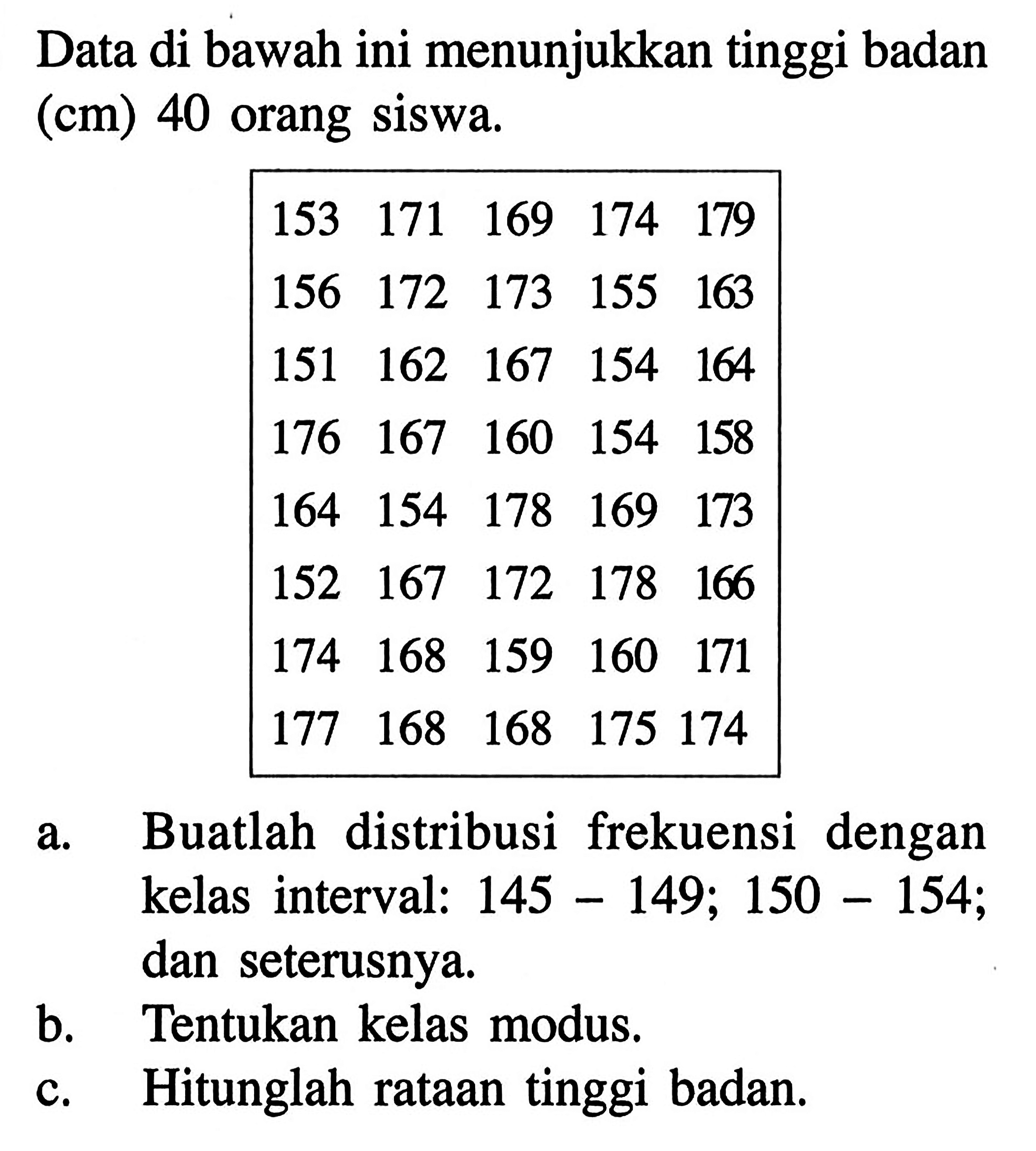 Data di bawah ini menunjukkan tinggi badan (cm) 40 orang Siswa 153 171 169 174 179 156 172 173 1-5 163 151 162 167 154 164 176 167 160 154 158 164 154 178 169 173 152 167 172 178 166 174 168 159 160 171 177 168 168 175 174 a.Buatlah distribusi frekuensi dengan kelas interval: 145-154;150-154 dan seterusnya. b.Tentukan kelas modus. C.Hitunglah rataan tinggi badan.