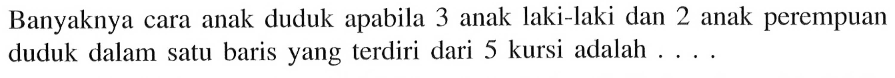 Banyaknya cara anak duduk apabila 3 anak laki-laki dan 2 anak perempuan duduk dalam satu baris yang terdiri dari 5 kursi adalah ...