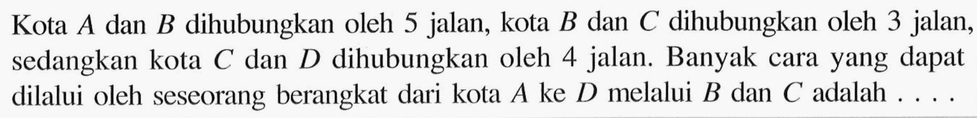 Kota  A  dan  B  dihubungkan oleh 5 jalan, kota  B  dan  C  dihubungkan oleh 3 jalan, sedangkan kota  C  dan  D  dihubungkan oleh 4 jalan. Banyak cara yang dapat dilalui oleh seseorang berangkat dari kota  A  ke  D  melalui  B  dan  C  adalah  .... .