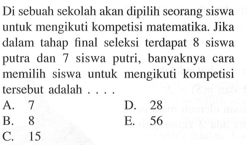 Di sebuah sekolah akan dipilih seorang siswa untuk mengikuti kompetisi matematika. Jika dalam tahap final seleksi terdapat 8 siswa putra dan 7 siswa putri, banyaknya cara memilih siswa untuk mengikuti kompetisi tersebut adalah ....
