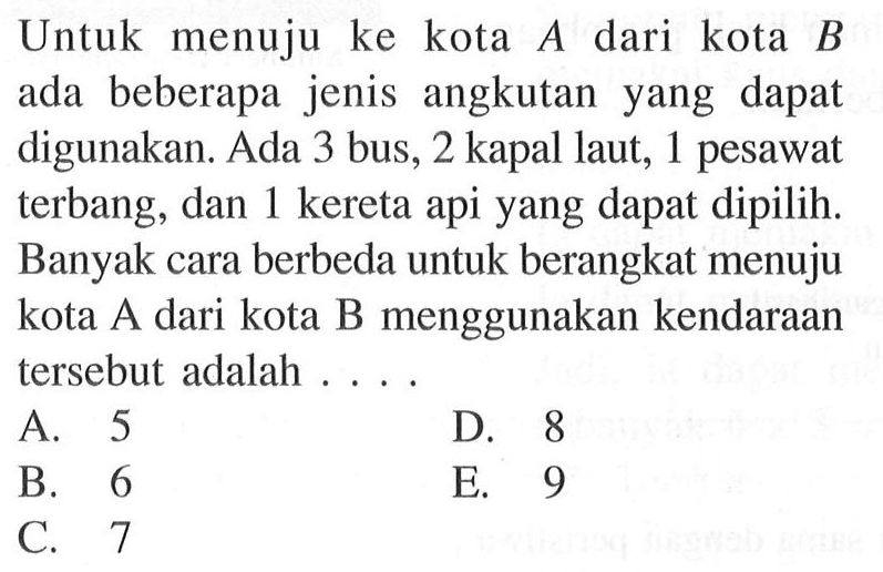 Untuk menuju ke kota  A  dari kota  B  ada beberapa jenis angkutan yang dapat digunakan. Ada 3 bus, 2 kapal laut, 1 pesawat terbang, dan 1 kereta api yang dapat dipilih. Banyak cara berbeda untuk berangkat menuju kota A dari kota B menggunakan kendaraan tersebut adalah ... .