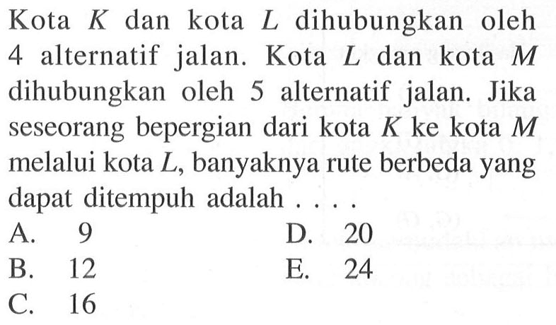 Kota  K  dan kota  L  dihubungkan oleh 4 alternatif jalan. Kota  L  dan kota  M  dihubungkan oleh 5 alternatif jalan. Jika seseorang bepergian dari kota  K  ke kota  M  melalui  kota L , banyaknya rute berbeda yang dapat ditempuh adalah  ....
