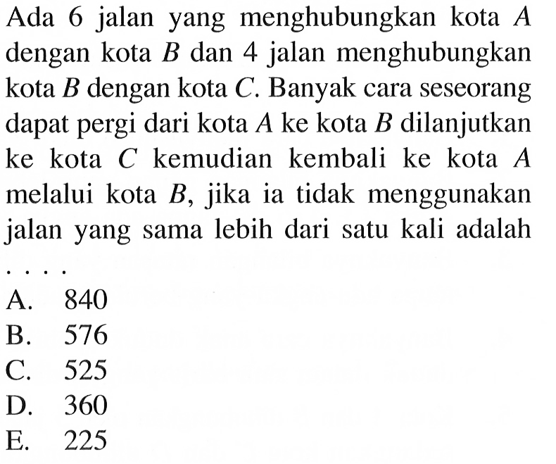 Ada 6 jalan yang menghubungkan kota A dengan kota B dan 4 jalan menghubungkan kota B dengan kota C. Banyak cara seseorang dapat pergi dari kota A ke kota B dilanjutkan ke kota C kemudian kembali ke kota A melalui kota B, jika ia tidak menggunakan jalan yang sama lebih dari satu kali adalah ....