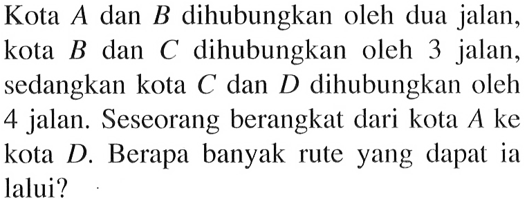 Kota  A  dan  B  dihubungkan oleh dua jalan, kota  B  dan  C  dihubungkan oleh 3 jalan, sedangkan kota  C  dan  D  dihubungkan oleh 4 jalan. Seseorang berangkat dari kota  A  ke kota  D. Berapa banyak rute yang dapat ia lalui?