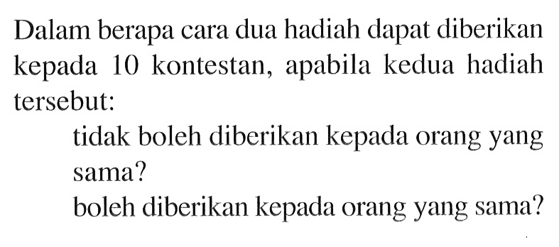 Dalam berapa cara dua hadiah dapat diberikan kepada 10 kontestan, apabila kedua hadiah tersebut: tidak boleh diberikan kepada orang yang sama? boleh diberikan kepada orang yang sama?