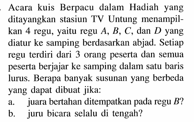Acara kuis Berpacu dalam Hadiah yang ditayangkan stasiun TV Untung menampilkan 4 regu, yaitu regu  A, B, C , dan  D  yang diatur ke samping berdasarkan abjad. Setiap regu terdiri dari 3 orang peserta dan semua peserta berjajar ke samping dalam satu baris lurus. Berapa banyak susunan yang berbeda yang dapat dibuat jika:a. juara bertahan ditempatkan pada regu  B?b. juru bicara selalu di tengah?