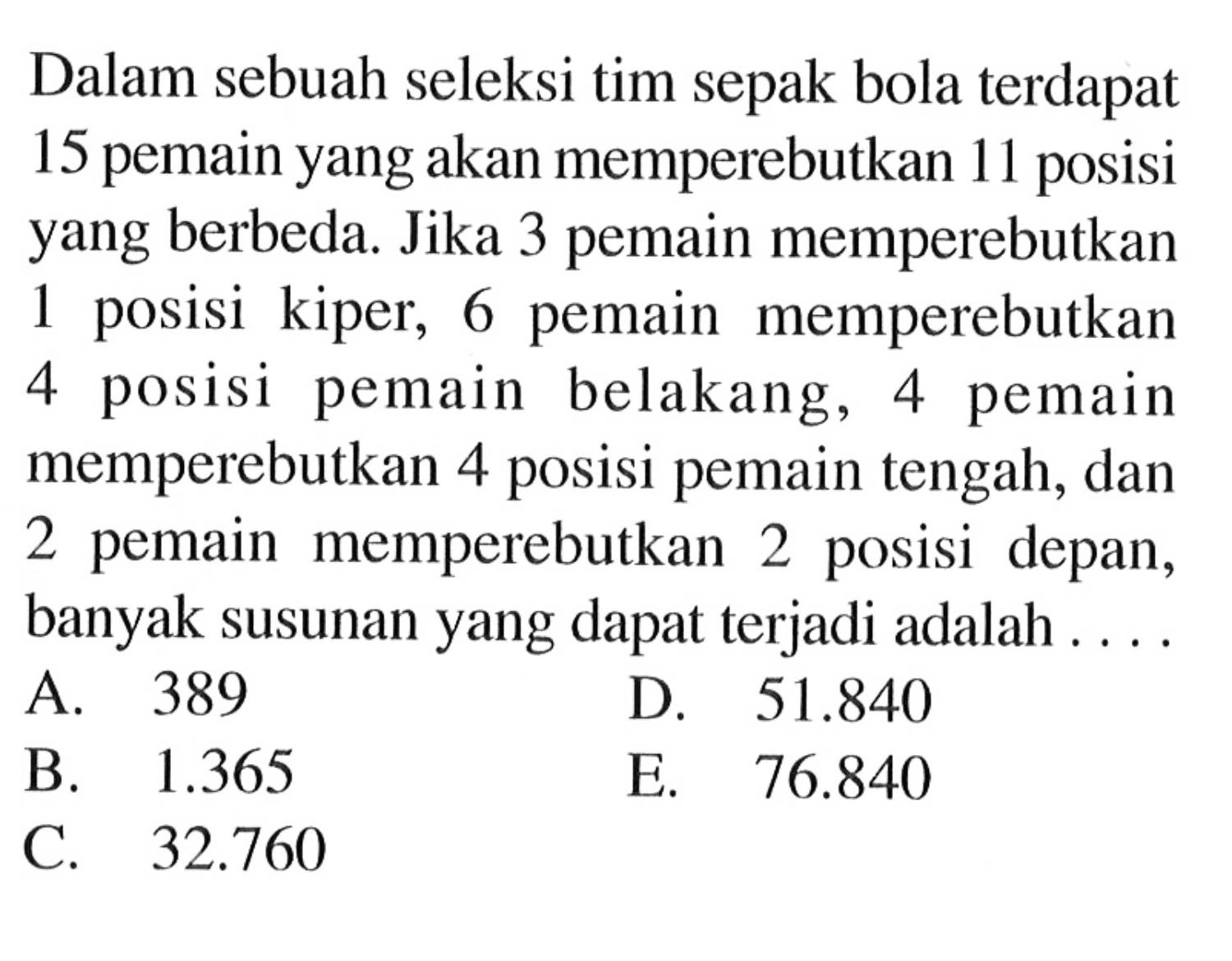 Dalam sebuah seleksi tim sepak bola terdapat 15 pemain yang akan memperebutkan 11 posisi yang berbeda. Jika 3 pemain memperebutkan 1 posisi kiper, 6 pemain memperebutkan 4 posisi pemain belakang, 4 pemain memperebutkan 4 posisi pemain tengah, dan 2 pemain memperebutkan 2 posisi depan, banyak susunan yang dapat terjadi adalah ....
