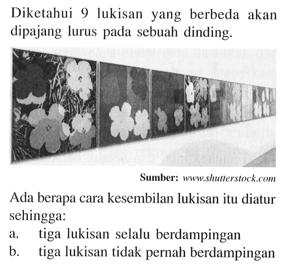 Diketahui 9 lukisan yang berbeda akan dipajang lurus pada sebuah dinding.
Sumber: www.shutterstock.com
Ada berapa cara kesembilan lukisan itu diatur sehingga:
a. tiga lukisan selalu berdampingan
b. tiga lukisan tidak pernah berdampingan
