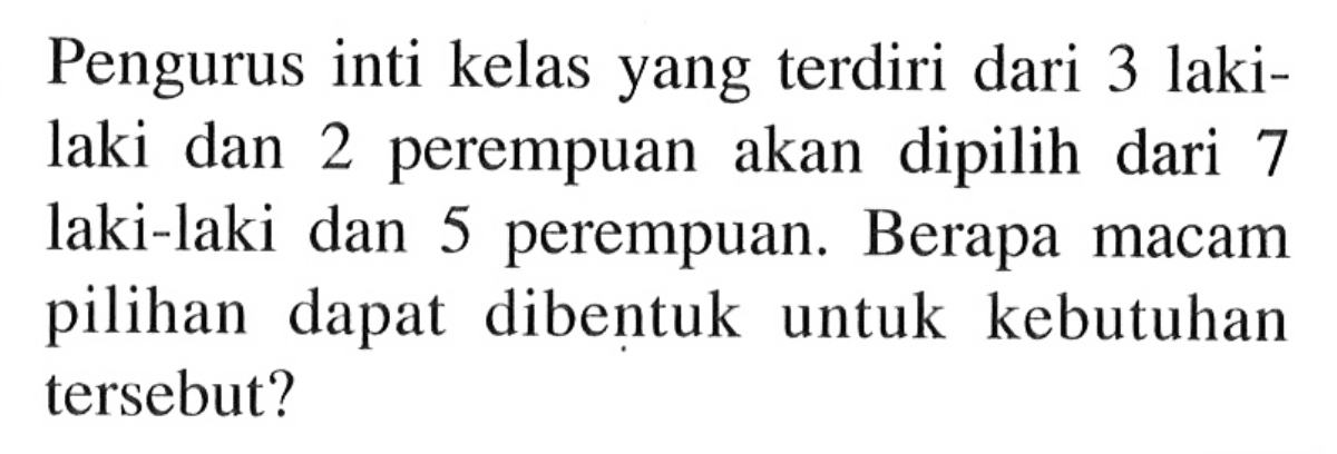 Pengurus inti kelas yang terdiri dari 3 laki-laki dan 2 perempuan akan dipilih dari 7 laki-laki dan 5 perempuan. Berapa macam pilihan dapat dibentuk untuk kebutuhan tersebut?