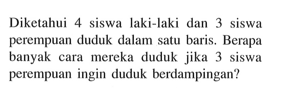 Diketahui 4 siswa laki-laki dan 3 siswa perempuan duduk dalam satu baris. Berapa banyak cara mereka duduk jika 3 siswa perempuan ingin duduk berdampingan? 
