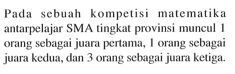Pada sebuah kompetisi matematika antarpelajar SMA tingkat provinsi muncul 1 orang sebagai juara pertama, 1 orang sebagai juara kedua, dan 3 orang sebagai juara ketiga.