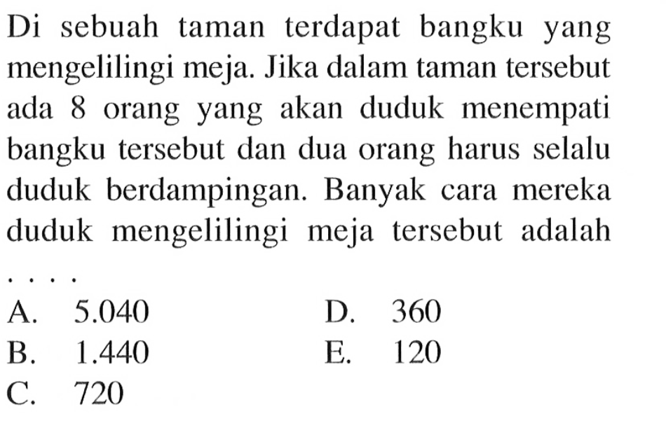 Di sebuah taman terdapat bangku yang mengelilingi meja. Jika dalam taman tersebut ada 8 orang yang akan duduk menempati bangku tersebut dan dua orang harus selalu duduk berdampingan. Banyak cara mereka duduk mengelilingi meja tersebut adalahA. 5.040 
D. 360
B. 1.440 
E. 120
C. 720