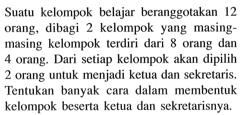 Suatu kelompok belajar beranggotakan 12 orang, dibagi 2 kelompok yang masingmasing kelompok terdiri dari 8 orang dan 4 orang. Dari setiap kelompok akan dipilih 2 orang untuk menjadi ketua dan sekretaris. Tentukan banyak cara dalam membentuk kelompok beserta ketua dan sekretarisnya.