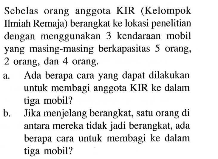 Sebelas orang anggota KIR (Kelompok Ilmiah Remaja) berangkat ke lokasi penelitian dengan menggunakan 3 kendaraan mobil yang masing-masing berkapasitas 5 orang, 2 orang, dan 4 orang.a. Ada berapa cara yang dapat dilakukan untuk membagi anggota KIR ke dalam tiga mobil?b. Jika menjelang berangkat, satu orang di antara mereka tidak jadi berangkat, ada berapa cara untuk membagi ke dalam tiga mobil?