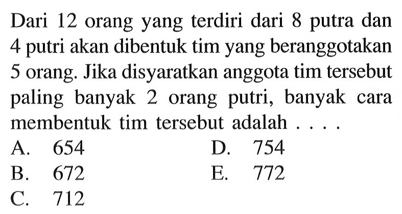 Dari 12 orang yang terdiri dari 8 putra dan 4 putri akan dibentuk tim yang beranggotakan 5 orang. Jika disyaratkan anggota tim tersebut paling banyak 2 orang putri, banyak cara membentuk tim tersebut adalah ...