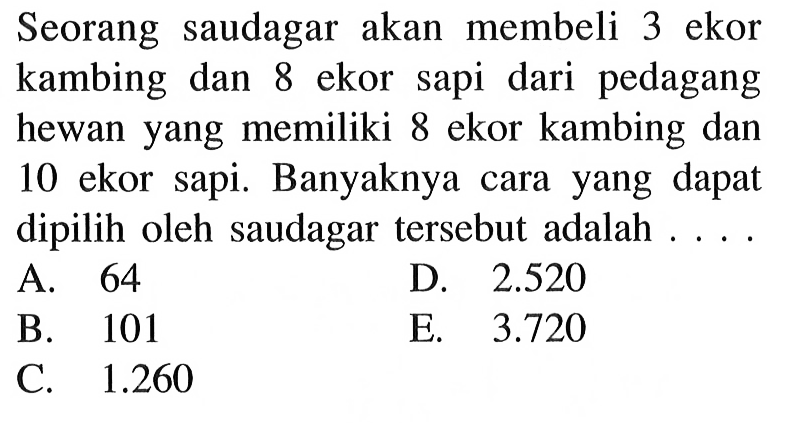 Seorang saudagar akan membeli 3 ekor kambing dan 8 ekor sapi dari pedagang hewan yang memiliki 8 ekor kambing dan 10 ekor sapi. Banyaknya cara yang dapat dipilih oleh saudagar tersebut adalah ...