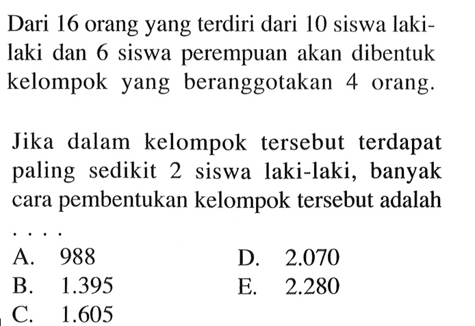 Dari 16 orang yang terdiri dari 10 siswa laki-laki dan 6 siswa perempuan akan dibentuk kelompok yang beranggotakan 4 orang.
Jika dalam kelompok tersebut terdapat paling sedikit 2 siswa laki-laki, banyak cara pembentukan kelompok tersebut adalah ... 
