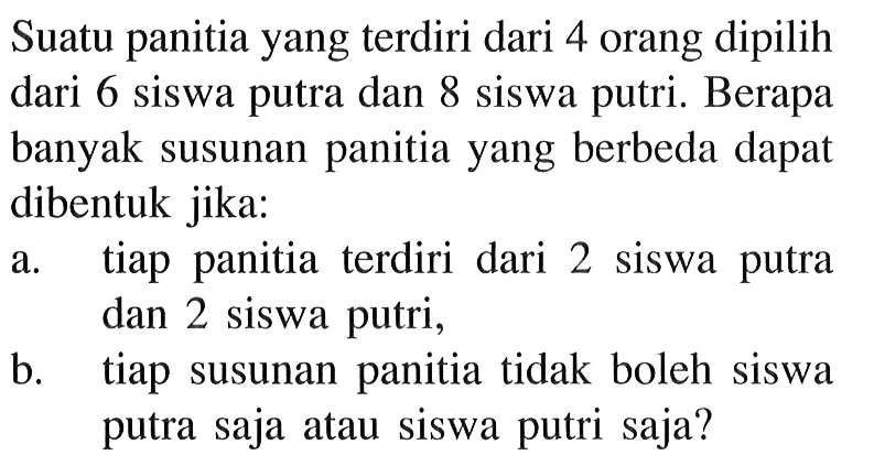 Suatu panitia yang terdiri dari 4 orang dipilih dari 6 siswa putra dan 8 siswa putri. Berapa banyak susunan panitia yang berbeda dapat dibentuk jika:a. tiap panitia terdiri dari 2 siswa putra dan 2 siswa putri,b. tiap susunan panitia tidak boleh siswa putra saja atau siswa putri saja?