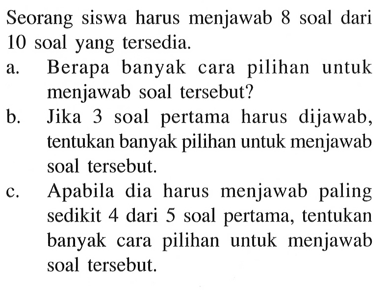 Seorang siswa harus menjawab 8 soal dari 10 soal yang tersedia.a. Berapa banyak cara pilihan untuk menjawab soal tersebut?b. Jika 3 soal pertama harus dijawab, tentukan banyak pilihan untuk menjawab soal tersebut.c. Apabila dia harus menjawab paling sedikit 4 dari 5 soal pertama, tentukan banyak cara pilihan untuk menjawab soal tersebut.