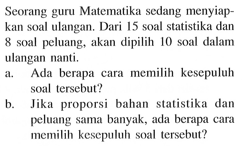 Seorang guru Matematika sedang menyiapkan soal ulangan. Dari 15 soal statistika dan 8 soal peluang, akan dipilih 10 soal dalam ulangan nanti.a. Ada berapa cara memilih kesepuluh soal tersebut?b. Jika proporsi bahan statistika dan peluang sama banyak, ada berapa cara memilih kesepuluh soal tersebut?