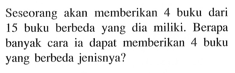 Seseorang akan memberikan 4 buku dari 15 buku berbeda yang dia miliki. Berapa banyak cara ia dapat memberikan 4 buku yang berbeda jenisnya?